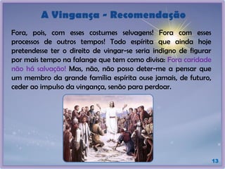 A Vingança - Recomendação
Fora, pois, com esses costumes selvagens! Fora com esses
processos de outros tempos! Todo espírita que ainda hoje
pretendesse ter o direito de vingar-se seria indigno de figurar
por mais tempo na falange que tem como divisa: Fora caridade
não há salvação! Mas, não, não posso deter-me a pensar que
um membro da grande família espírita ouse jamais, de futuro,
ceder ao impulso da vingança, senão para perdoar.
13
 