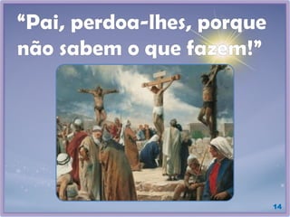 “Pai, perdoa-lhes, porque
não sabem o que fazem!”
14
 
