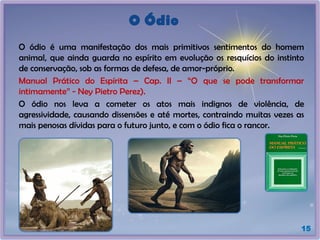 O Ódio
O ódio é uma manifestação dos mais primitivos sentimentos do homem
animal, que ainda guarda no espírito em evolução os resquícios do instinto
de conservação, sob as formas de defesa, de amor-próprio.
Manual Prático do Espírita – Cap. II – “O que se pode transformar
intimamente” - Ney Pietro Perez).
O ódio nos leva a cometer os atos mais indignos de violência, de
agressividade, causando dissensões e até mortes, contraindo muitas vezes as
mais penosas dívidas para o futuro junto, e com o ódio fica o rancor.
15
 
