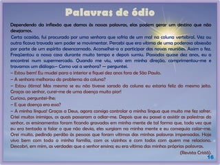 Palavras de ódio
Dependendo da inflexão que damos às nossas palavras, elas podem gerar um destino que não
desejamos.
Certa ocasião, fui procurado por uma senhora que sofria de um mal na coluna vertebral. Vez ou
outra ficava travada sem poder se movimentar. Percebi que era vítima de uma poderosa obsessão
por parte de um espírito desencarnado. Aconselhei-a a participar das nossas reuniões. Assim o fez.
Freqüentou a nossa casa durante muito tempo e depois sumiu. Passados quase dez anos, eu a
encontrei num supermercado. Quando me viu, veio em minha direção, comprimentou-me e
travamos um diálogo:– Como vai a senhora? — perguntei.
– Estou bem! Eu mudei para o interior e fiquei dez anos fora de São Paulo.
– A senhora melhorou do problema da coluna?
– Estou ótima! Mas mesmo se eu não tivesse sarado da coluna eu estaria feliz do mesmo jeito.
Graças ao senhor, curei-me de uma doença muito pior!
Curioso, perguntei-lhe:
– E que doença era essa?
– A minha língua! Graças a Deus, agora consigo controlar a minha língua que muito me fez sofrer.
Criei muitos inimigos, os quais passaram a odiar-me. Depois que eu passei a assistir as palestras do
senhor, os ensinamentos foram ficando gravados em minha mente de tal forma que, toda vez que
eu era tentada a falar o que não devia, eles surgiam na minha mente e eu conseguia calar-me.
Orei muito, pedindo perdão às pessoas que foram vítimas das minhas palavras impensadas. Hoje
vivo bem com toda a minha família, com os vizinhos e com todos com quem me relaciono.
Descobri, em mim, as verdades que o senhor ensina; eu era vítima das minhas próprias palavras.
(Revista Cristã).
16
 