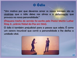 O Ódio
“Um motivo por que devemos amar os nossos inimigos são as
cicatrizes que o ódio deixa nas almas e a deformação que
provoca na nossa personalidade.”
(Pequeno trecho do sermão foi escrito pelo Pastor Martin Luther
King, Jr., prêmio Nobel da Paz em 1964).
O ódio é também prejudicial para a pessoa que odeia. É como
um cancro incurável que corrói a personalidade e lhe desfaz a
unidade vital.
17
 