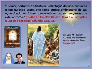 2
“O amor, portanto, é o hálito de sustentação da vida, enquanto
a sua ausência expressa-se como estágio embrionário do ser,
aguardando os fatores propiciatórios ao seu surgimento e
exteriorização.” (FRANCO, Divaldo Pereira. Jesus e o Evangelho
à Luz da Psicologia Profunda. Cap. 15).
Ev. Cap. XII - Item 9
(...) Não resistais ao mal
que vos queiram fazer...
Mateus, 5:39
 