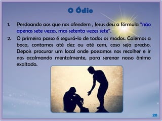 O Ódio
1. Perdoando aos que nos ofendem , Jesus deu a fórmula “não
apenas sete vezes, mas setenta vezes sete”.
2. O primeiro passo é segurá-lo de todos os modos. Calemos a
boca, contamos até dez ou até cem, caso seja preciso.
Depois procurar um local onde possamos nos recolher e ir
nos acalmando mentalmente, para serenar nosso ânimo
exaltado.
20
 