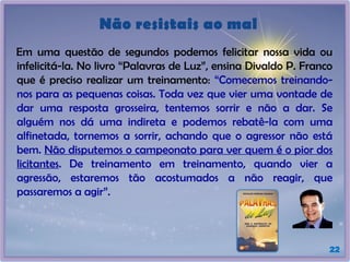 Não resistais ao mal
Em uma questão de segundos podemos felicitar nossa vida ou
infelicitá-la. No livro “Palavras de Luz”, ensina Divaldo P. Franco
que é preciso realizar um treinamento: “Comecemos treinando-
nos para as pequenas coisas. Toda vez que vier uma vontade de
dar uma resposta grosseira, tentemos sorrir e não a dar. Se
alguém nos dá uma indireta e podemos rebatê-la com uma
alfinetada, tornemos a sorrir, achando que o agressor não está
bem. Não disputemos o campeonato para ver quem é o pior dos
licitantes. De treinamento em treinamento, quando vier a
agressão, estaremos tão acostumados a não reagir, que
passaremos a agir”.
22
 