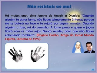 Não resistais ao mal
Há muitos anos, disse Joanna de Ângelis a Divaldo: “Quando
alguém te atirar lama, não fiques teimosamente à frente, porque
ela te baterá na face e te sujará por alguns minutos. Quando
alguém o fizer, sai do caminho. A lama passa e quem a jogou
ficará com as mãos sujas. Nunca revides, para que não fiques
enlameado também”. (Rogério Coelho. Artigo do Jornal Mundo
Espírita, Outubro de 1997).
23
 