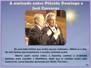 A amizade entre Plácido Domingo e
José Carreras
24
Eis uma bela história que muitos poucos conhecem... Refere-se a dois,
dos três tenores que encantaram o mundo, cantando juntos.
Mesmo quem nunca visitou a Espanha, conhece a rivalidade
existente entre Catalães e Madrilenos, dado que os catalães lutam pela
autonomia, numa Espanha dominada por Madri. Pois bem...
 