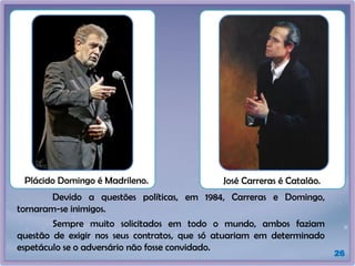 26
Plácido Domingo é Madrileno. José Carreras é Catalão.
Devido a questões políticas, em 1984, Carreras e Domingo,
tornaram-se inimigos.
Sempre muito solicitados em todo o mundo, ambos faziam
questão de exigir nos seus contratos, que só atuariam em determinado
espetáculo se o adversário não fosse convidado.
 