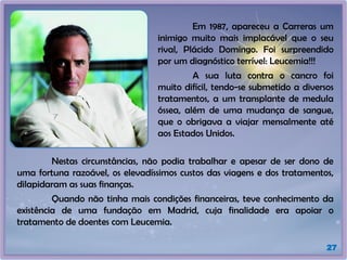 27
Em 1987, apareceu a Carreras um
inimigo muito mais implacável que o seu
rival, Plácido Domingo. Foi surpreendido
por um diagnóstico terrível: Leucemia!!!
A sua luta contra o cancro foi
muito difícil, tendo-se submetido a diversos
tratamentos, a um transplante de medula
óssea, além de uma mudança de sangue,
que o obrigava a viajar mensalmente até
aos Estados Unidos.
Nestas circunstâncias, não podia trabalhar e apesar de ser dono de
uma fortuna razoável, os elevadíssimos custos das viagens e dos tratamentos,
dilapidaram as suas finanças.
Quando não tinha mais condições financeiras, teve conhecimento da
existência de uma fundação em Madrid, cuja finalidade era apoiar o
tratamento de doentes com Leucemia.
 