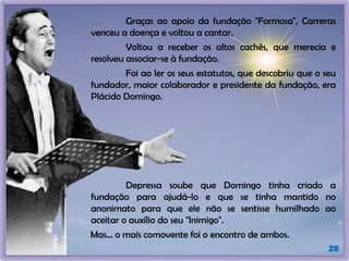 28
Graças ao apoio da fundação "Formosa", Carreras
venceu a doença e voltou a cantar.
Voltou a receber os altos cachês, que merecia e
resolveu associar-se à fundação.
Foi ao ler os seus estatutos, que descobriu que o seu
fundador, maior colaborador e presidente da fundação, era
Plácido Domingo.
Depressa soube que Domingo tinha criado a
fundação para ajudá-lo e que se tinha mantido no
anonimato para que ele não se sentisse humilhado ao
aceitar o auxílio do seu "Inimigo".
Mas... o mais comovente foi o encontro de ambos.
 