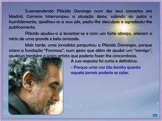 Surpreendendo Plácido Domingo num dos seus concertos em
Madrid, Carreras Interrompeu a atuação deste, subindo ao palco e
humildemente, ajoelhou-se a seus pés, pediu-lhe desculpas e agradeceu-lhe
publicamente.
Plácido ajudou-o a levantar-se e com um forte abraço, selaram o
início de uma grande e bela amizade.
Mais tarde, uma jornalista perguntou a Plácido Domingos, porque
criara a fundação “Formosa”, num gesto que além de ajudar um “inimigo”,
ajudava também o único artista que poderia fazer-lhe concorrência.
29
A sua resposta foi curta e definitiva:
- Porque uma voz tão bonita quanto
aquela jamais poderia se calar.
 