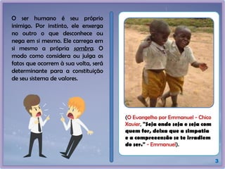 O ser humano é seu próprio
inimigo. Por instinto, ele enxerga
no outro o que desconhece ou
nega em si mesmo. Ele carrega em
si mesmo a própria sombra. O
modo como considera ou julga os
fatos que ocorrem à sua volta, será
determinante para a constituição
de seu sistema de valores.
3
(O Evangelho por Emmanuel - Chico
Xavier, "Seja onde seja e seja com
quem for, deixa que a simpatia
e a compreeensão se te irradiem
do ser." - Emmanuel).
 