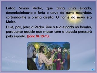 Então Simão Pedro, que tinha uma espada,
desembainhou-a e feriu o servo do sumo sacerdote,
cortando-lhe a orelha direita. O nome do servo era
Malco.
Disse, pois, Jesus a Pedro: Põe a tua espada na bainha;
porquanto aquele que matar com a espada perecerá
pela espada. (João 18: 10-11).
30
 