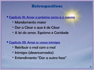 Retrospectivas
 Capítulo XI: Amar a próximo como a si mesmo
• Mandamento maior
• Dar a César o que é de César
• A lei do amor, Egoísmo e Caridade
 Capítulo XII: Amai os vossos inimigos
• Retribuir o mal com o mal
• Inimigos (desencarnados)
• Entendimento “Dar a outra face”
4
 