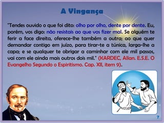 A Vingança
"Tendes ouvido o que foi dito: olho por olho, dente por dente. Eu,
porém, vos digo: não resistais ao que vos fizer mal. Se alguém te
ferir a face direita, oferece-lhe também a outra; ao que quer
demandar contigo em juízo, para tirar-te a túnica, larga-lhe a
capa; e se qualquer te obrigar a caminhar com ele mil passos,
vai com ele ainda mais outros dois mil." (KARDEC, Allan. E.S.E. O
Evangelho Segundo o Espiritismo. Cap. XII, item 9).
7
 