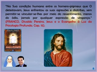8
“Na Sua condição humana entre os homens-pigmeus que O
detestavam, Jesus enfrentou as suas agressões e diatribes, sem
permitir-se vincular-se-lhes por meio do ressentimento, menos
do ódio, jamais por qualquer expressão de vingança.”
(FRANCO, Divaldo Pereira. Jesus e o Evangelho à Luz da
Psicologia Profunda. Cap. 15).
 