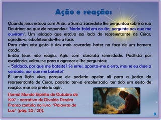 Quando Jesus estava com Anás, o Sumo Sacerdote lhe perguntou sobre a sua
Doutrina; ao que ele respondeu: ‘Nada falei em oculto, pergunte aos que me
ouviram’. Um soldado que estava ao lado do representante de César,
agrediu-o, esbofeteando-lhe a face.
Para mim este gesto é dos mais covardes: bater na face de um homem
atado.
Então Jesus não reagiu. Agiu com absoluta serenidade. Pacifista por
excelência, voltou-se para o agressor e lhe perguntou:
- ‘Soldado, por que me bateste? Se errei, aponta-me o erro, mas se eu disse a
verdade, por que me bateste?’
É uma lição viva, porque ele poderia apelar ali para a justiça do
representante de César, poderia ter-se encolerizado; ter tido um gesto de
reação, mas ele preferiu agir.
Ação e reação:
9
(Jornal Mundo Espírita de Outubro de
1997 - narrativa de Divaldo Pereira
Franco contida no livro: “Palavras de
Luz” (pág. 20 / 21)).
 