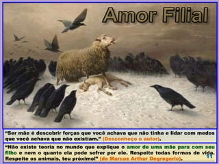 “Não existe teoria no mundo que explique o amor de uma mãe para com seu
filho e nem o quanto ela pode sofrer por ele. Respeite todas formas de vida.
Respeite os animais, teu próximo!” (de Marcos Arthur Degregorio). 11
“Ser mãe é descobrir forças que você achava que não tinha e lidar com medos
que você achava que não existiam.” (Desconheço o autor).
 