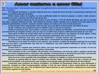 12
189 - Que deve fazer a mãe terrestre para cumprir evangelicamente os seus deveres, conduzindo os filhos para o bem e
para a verdade?
No ambiente doméstico, o coração maternal deve ser o expoente divino de toda a compreensão espiritual e de
todos os sacrifícios pela paz da família.
Dentro dessa esfera de trabalho, na mais santificada tarefa de renúncia pessoal, a mulher cristã acende a
verdadeira luz para o caminho dos filhos através da vida.
A missão materna resume-se em dar sempre o amor de Deus, o Pai de Infinita Bondade, que pôs no coração
das mães a sagrada essência da vida. Nos labores do mundo, existem aquelas que se deixam levar pelo egoísmo do
ambiente particularista; contudo, é preciso acordar a tempo, de modo a não viciar a fonte da ternura.
A mãe terrestre deve compreender, antes de tudo, que seus filhos, primeiramente, são filhos de Deus.
Desde a infância, deve prepará-los para o trabalho e para a luta que os esperam.
Desde os primeiros anos, deve ensinar a criança a fugir do abismo da liberdade, controlando-lhe as atitudes e
concertando-lhe as posições mentais, pois que essa é a ocasião mais propícia à edificação das bases de uma vida.
Deve sentir os filhos de outras mães como se fossem os seus próprios, sem guardar, de modo algum, a falsa
compreensão de que os seus são melhores e mais altamente aquinhoados que os das outras.
Ensinará a tolerância mais pura, mas não desdenhará a energia quando seja necessária no processo da
educação, reconhecida a heterogeneidade das tendências e a diversidade dos temperamentos.
Sacrificar-se-á de todos os modos ao seu alcance, sem quebrar o padrão de grandeza espiritual da sua tarefa,
pela paz dos filhos, ensinando-lhes que toda dor é respeitável, que todo trabalho edificante é divino, e que todo
desperdício é falta grave.
Ensinar-lhes-á o respeito pelo infortúnio alheio, para que sejam igualmente amparados no mundo, na hora de
amargura que os espera, comum a todos os Espíritos encarnados.
Nos problemas da dor e do trabalho, da provação e da experiência, não deve dar razão a qualquer queixa dos
filhos, sem exame desapaixonado e meticuloso das questões, levantando-lhes os sentimentos para Deus, sem permitir
que estacionem na futilidade ou nos prejuízos morais das situações transitórias do mundo.
Será ela no lar o bom conselho sem parcialidade, o estímulo do trabalho e a fonte de harmonia para todos.
Buscará na piedosa Mãe de Jesus o símbolo das virtudes cristãs, transmitindo aos que a cercam os dons
sublimes da humildade e da perseverança, sem qualquer preocupação pelas gloríolas efêmeras da vida material.
Cumprindo esse programa de esforço evangélico, na hipótese de fracassarem todas as suas dedicações e
renúncias, compete às mães incompreendidas entregar o fruto de seus labores a Deus, prescindindo de qualquer
julgamento do mundo, pois que o Pai de Misericórdia saberá apreciar os seus sacrifícios e abençoará as suas penas,
no instituto sagrado da vida familiar.
(XAVIER, Francisco Cândido. O Consolador. Ditado pelo espírito Emmanuel. 23a. Edição. 1940).
 