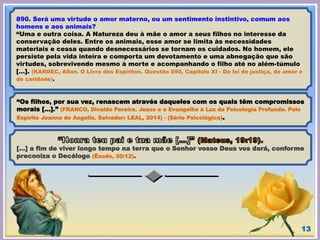 13
890. Será uma virtude o amor materno, ou um sentimento instintivo, comum aos
homens e aos animais?
“Uma e outra coisa. A Natureza deu à mãe o amor a seus filhos no interesse da
conservação deles. Entre os animais, esse amor se limita às necessidades
materiais e cessa quando desnecessários se tornam os cuidados. No homem, ele
persiste pela vida inteira e comporta um devotamento e uma abnegação que são
virtudes, sobrevivendo mesmo à morte e acompanhando o filho até no além-túmulo
[…]. (KARDEC, Allan. O Livro dos Espíritos. Questão 890, Capítulo XI - Da lei de justiça, de amor e
de caridade).
“Os filhos, por sua vez, renascem através daqueles com os quais têm compromissos
morais […].” (FRANCO, Divaldo Pereira. Jesus e o Evangelho à Luz da Psicologia Profunda. Pelo
Espírito Joanna de Angelis. Salvador: LEAL, 2014) - (Série Psicológica).
[…] a fim de viver longo tempo na terra que o Senhor vosso Deus vos dará, conforme
preconiza o Decálogo (Êxodo, 20:12).
 