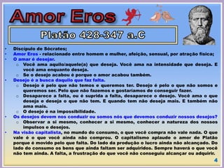 • Discípulo de Sócrates;
• Amor Eros - relacionado entre homem e mulher, afeição, sensual, por atração física;
• O amar é desejar.
o Você ama aquilo/aquele(a) que deseja. Você ama na intensidade que deseja. E
você ama enquanto deseja.
o Se o desejo acabou é porque o amor acabou também.
• Desejo é a busca daquilo que faz falta.
o Desejo é pelo que não temos e queremos ter. Desejo é pelo o que não somos e
queremos ser. Pelo que não fazemos e gostaríamos de conseguir fazer.
o Desaparece a falta, ou é suprida a falta, desaparece o desejo. Você ama o que
deseja e deseja o que não tem. E quando tem não deseja mais. E também não
ama mais.
o O desejo é na impossibilidade.
• Os desejos devem nos conduzir ou somos nós que devemos conduzir nossos desejos?
o Observar a si mesmo, conhecer a si mesmo, conhecer a natureza dos nossos
impulsos e desejos.
• Na visão capitalista, no mundo do consumo, o que você compra não vale nada. O que
vale é o que você ainda não comprou. O capitalismo aplaude o amor de Platão
porque é movido pelo que falta. Do lado da produção o lucro ainda não alcançado. Do
lado do consumo os bens que ainda faltam ser adquiridos. Sempre haverá o que você
não tem ainda. A falta, a frustração do que você não conseguiu alcançar ou adquirir.
4
 