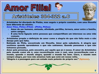 • Aristóteles foi discípulo de Platão, mas seguiu o próprio caminho, com uma filosofia
bem diferente do mestre.
• Amor Fileo, Phileo (Filial) - (Philia, Philos):
o Amor do ser humano, amizade, afinidade, partilha, ternura, amor entre a família,
entre amigos.
o É uma forte ligação entre pessoas que compartilham um interesse ou uma vida
comum;
• Aristóteles propõe a definição de amor como a alegria do que não falta mais e não
desejo pelo que falta.
• Batizado de Phila, encontrado em filosofia. Amor pela sabedoria. A alegria que
sentimos quando aprendemos o que não sabíamos. Quando pensamos o que não
tínhamos pensado.
• Amor pela presença, pelo encontro, por aquilo que já é nosso. O amor de Aristóteles
pelo mundo como ele é, uma reconciliação com o real, uma reconciliação com o
mundo, quando o mundo alegra, quando o mundo faz bem. Claro, o mundo nem
sempre alegra, por isso não amamos tudo que está em nossa volta.
• “Alegria é a passagem para um estado mais potente do próprio ser.” (Spinoza).
5
 