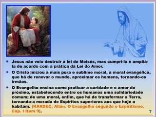 Jesus não veio destruir a lei de Moisés, mas cumpri-la e ampliá-
la de acordo com a prática da Lei do Amor.
O Cristo iniciou a mais pura e sublime moral, a moral evangélica,
que há de renovar o mundo, aproximar os homens, tornando-os
irmãos.
O Evangelho ensina como praticar a caridade e o amor do
próximo, estabelecendo entre os humanos uma solidariedade
comum; de uma moral, enfim, que há de transformar a Terra,
tornando-a morada de Espíritos superiores aos que hoje a
habitam. (KARDEC, Allan. O Evangelho segundo o Espiritismo.
Cap. I Item 9). 7
 