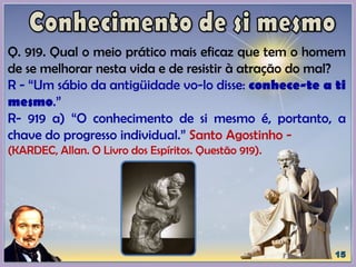 Q. 919. Qual o meio prático mais eficaz que tem o homem
de se melhorar nesta vida e de resistir à atração do mal?
R - “Um sábio da antigüidade vo-lo disse: conhece-te a ti
mesmo.”
R- 919 a) “O conhecimento de si mesmo é, portanto, a
chave do progresso individual.” Santo Agostinho -
(KARDEC, Allan. O Livro dos Espíritos. Questão 919).
 