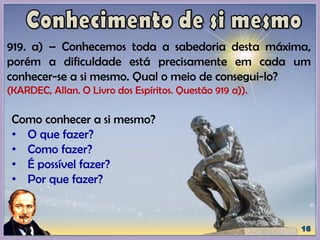 919. a) – Conhecemos toda a sabedoria desta máxima,
porém a dificuldade está precisamente em cada um
conhecer-se a si mesmo. Qual o meio de consegui-lo?
(KARDEC, Allan. O Livro dos Espíritos. Questão 919 a)).
Como conhecer a si mesmo?
• O que fazer?
• Como fazer?
• É possível fazer?
• Por que fazer?
 