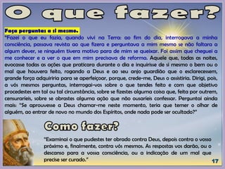 Faça perguntas a si mesmo.
“Fazei o que eu fazia, quando vivi na Terra: ao fim do dia, interrogava a minha
consciência, passava revista ao que fizera e perguntava a mim mesmo se não faltara a
algum dever, se ninguém tivera motivo para de mim se queixar. Foi assim que cheguei a
me conhecer e a ver o que em mim precisava de reforma. Aquele que, todas as noites,
evocasse todas as ações que praticara durante o dia e inquirisse de si mesmo o bem ou o
mal que houvera feito, rogando a Deus e ao seu anjo guardião que o esclarecessem,
grande força adquiriria para se aperfeiçoar, porque, crede-me, Deus o assistiria. Dirigi, pois,
a vós mesmos perguntas, interrogai-vos sobre o que tendes feito e com que objetivo
procedestes em tal ou tal circunstância, sobre se fizestes alguma coisa que, feita por outrem,
censuraríeis, sobre se obrastes alguma ação que não ousaríeis confessar. Perguntai ainda
mais: “Se aprouvesse a Deus chamar-me neste momento, teria que temer o olhar de
alguém, ao entrar de novo no mundo dos Espíritos, onde nada pode ser ocultado?”
“Examinai o que pudestes ter obrado contra Deus, depois contra o vosso
próximo e, finalmente, contra vós mesmos. As respostas vos darão, ou o
descanso para a vossa consciência, ou a indicação de um mal que
precise ser curado.”
 