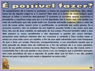 “O conhecimento de si mesmo é, portanto, a chave do progresso individual. Mas, direis,
como há de alguém julgar-se a si mesmo? Não está aí a ilusão do amor-próprio para
atenuar as faltas e torná-las desculpáveis? O avarento se considera apenas econômico e
previdente; o orgulhoso julga que em si só há dignidade. Isto é muito real, mas tendes um
meio de verificação que não pode iludir-vos. Quando estiverdes indecisos sobre o valor de
uma de vossas ações, inquiri como a qualificaríeis, se praticada por outra pessoa. Se a
censurais noutrem, não na podereis ter por legítima quando fordes o seu autor, pois que
Deus não usa de duas medidas na aplicação de Sua justiça. Procurai também saber o que
dela pensam os vossos semelhantes e não desprezeis a opinião dos vossos inimigos,
porquanto esses nenhum interesse têm em mascarar a verdade e Deus muitas vezes os
coloca ao vosso lado como um espelho, a fim de que sejais advertidos com mais franqueza
do que o faria um amigo. Perscrute, conseguintemente, a sua consciência aquele que se
sinta possuído do desejo sério de melhorar-se, a fim de extirpar de si os maus pendores,
como do seu jardim arranca as ervas daninhas. Faça o balanço de seu dia moral, como o
comerciante faz o de suas perdas e seus lucros; e eu vos asseguro que a primeira operação
será mais proveitosa do que a segunda. Se puder dizer que foi bom o seu dia, poderá
dormir em paz e aguardar sem receio o despertar na outra vida.”
 