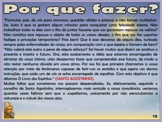 “Formulai, pois, de vós para convosco, questões nítidas e precisas e não temais multiplicá-
las. Justo é que se gastem alguns minutos para conquistar uma felicidade eterna. Não
trabalhais todos os dias com o fito de juntar haveres que vos garantam repouso na velhice?
Não constitui esse repouso o objeto de todos os vossos desejos, o fim que vos faz suportar
fadigas e privações temporárias? Pois bem! Que é esse descanso de alguns dias, turbado
sempre pelas enfermidades do corpo, em comparação com o que espera o homem de bem?
“Não valerá este outro a pena de alguns esforços? Sei haver muitos que dizem ser positivo o
presente e incerto o futuro. Ora, esta exatamente a idéia que estamos encarregados de
eliminar do vosso íntimo, visto desejarmos fazer que compreendais esse futuro, de modo a
não restar nenhuma dúvida em vossa alma. Por isso foi que primeiro chamamos a vossa
atenção por meio de fenômenos capazes de ferir-vos os sentidos e que agora vos damos
instruções, que cada um de vós se acha encarregado de espalhar. Com este objetivo é que
ditamos O Livro dos Espíritos.” (SANTO AGOSTINHO).
Muitas faltas que cometemos nos passam despercebidas. Se, efetivamente, seguindo o
conselho de Santo Agostinho, interrogássemos mais amiúde a nossa consciência, veríamos
quantas vezes falimos sem que o suspeitemos, unicamente por não perscrutarmos a
natureza e o móvel dos nossos atos.
 