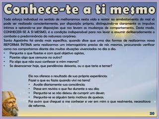 Todo esforço individual no sentido de melhorarmos nesta vida e resistir ao arrebatamento do mal só
pode ser realizado conscientemente, por disposição própria, distinguindo-se claramente os impulsos
íntimos e optando-se por disposições que nos levam as mudanças de comportamento. Deste modo,
CONHECER-SE A SI MESMO, é a condição indispensável para nos levar a assumir deliberadamente o
combate a predominância da natureza corpórea.
Santo Agostinho foi ainda mais específico, quando disse que uma das formas de realizarmos nossa
REFORMA ÍNTIMA seria realizarmos um interrogatório preciso de nós mesmos, procurando verificar
como nos comportamos diante das muitas situações vivenciadas no dia a dia.
• Pergunte o que fizestes e com qual objetivo agistes,
• Fizestes algo que censuras no outro?
• Fiz algo que não ouso confessar a mim mesmo?
• Se desencarnar hoje, que pendências deixaria, ou o que teria a temer?
Ele nos oferece o resultado de sua própria experiência:
Fazei o que eu fazia quando vivi na terra!
• Avalie diariamente sua consciência;
• Passe em revista o que fez durante o seu dia;
• Pergunte-se se não deixou de cumprir um dever;
• Pergunte-se se alguém teria motivos de queixas.
Foi assim que cheguei a me conhecer e ver em mim o que realmente, necessitava
de reforma.
 