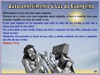 Não julgueis, para que não sejais julgados.
Porque com o juízo com que julgardes sereis julgados, e com a medida com que
tiverdes medido vos hão de medir a vós.
E por que reparas tu no argueiro que está no olho do teu irmão, e não vês a
trave que está no teu olho?
Ou como dirás a teu irmão: Deixa-me tirar o argueiro do teu olho, estando uma
trave no teu?
Hipócrita, tira primeiro a trave do teu olho, e então cuidarás em tirar o argueiro
do olho do teu irmão.
(Mateus 7:1-5).
 