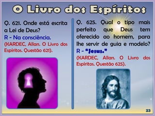 Q. 621. Onde está escrita
a Lei de Deus?
R - Na consciência.
(KARDEC, Allan. O Livro dos
Espíritos. Questão 621).
Q. 625. Qual o tipo mais
perfeito que Deus tem
oferecido ao homem, para
lhe servir de guia e modelo?
R - “Jesus.”
(KARDEC, Allan. O Livro dos
Espíritos. Questão 625).
 