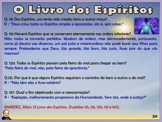Q. 115 Dos Espíritos, uns terão sido criados bons e outros maus?
R - “Deus criou todos os Espíritos simples e ignorantes, isto é, sem saber.”
Q. 116 Haverá Espíritos que se conservem eternamente nas ordens inferiores?
Não; todos se tornarão perfeitos. Mudam de ordem, mas demoradamente, porquanto,
como já doutra vez dissemos, um pai justo e misericordioso não pode banir seus filhos para
sempre. Pretenderias que Deus, tão grande, tão bom, tão justo, fosse pior do que vós
mesmos?
Q. 120. Todos os Espíritos passam pela fieira do mal para chegar ao bem?
“Pela fieira do mal, não; pela fieira da ignorância.”
Q.121. Por que é que alguns Espíritos seguiram o caminho do bem e outros o do mal?
R - “Não têm eles o livre-arbítrio?
Q. 167. Qual o fim objetivado com a reencarnação?
R - “Expiação, melhoramento progressivo da Humanidade. Sem isto, onde a justiça?”
(KARDEC, Allan. O Livro dos Espíritos. Questões 115, 116, 120, 121 e 167).
 