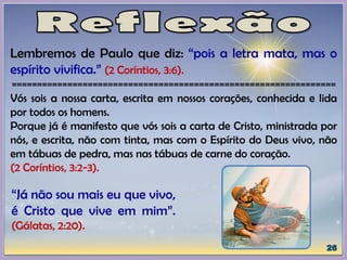 Lembremos de Paulo que diz: “pois a letra mata, mas o
espírito vivifica.” (2 Coríntios, 3:6).
================================================================
Vós sois a nossa carta, escrita em nossos corações, conhecida e lida
por todos os homens.
Porque já é manifesto que vós sois a carta de Cristo, ministrada por
nós, e escrita, não com tinta, mas com o Espírito do Deus vivo, não
em tábuas de pedra, mas nas tábuas de carne do coração.
(2 Coríntios, 3:2-3).
“Já não sou mais eu que vivo,
é Cristo que vive em mim”.
(Gálatas, 2:20).
 