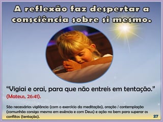 “Vigiai e orai, para que não entreis em tentação.”
(Mateus, 26:41).
São necessários vigilância (com o exercício da meditação), oração / contemplação
(comunhão consigo mesmo em essência e com Deus) e ação no bem para superar os
conflitos (tentação).
 
