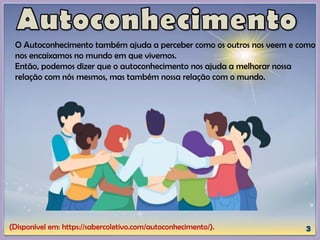 (Disponível em: https://sabercoletivo.com/autoconhecimento/).
O Autoconhecimento também ajuda a perceber como os outros nos veem e como
nos encaixamos no mundo em que vivemos.
Então, podemos dizer que o autoconhecimento nos ajuda a melhorar nossa
relação com nós mesmos, mas também nossa relação com o mundo.
 