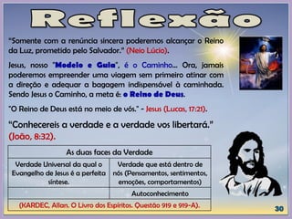 “Somente com a renúncia sincera poderemos alcançar o Reino
da Luz, prometido pelo Salvador.” (Neio Lúcio).
Jesus, nosso "Modelo e Guia", é o Caminho... Ora, jamais
poderemos empreender uma viagem sem primeiro atinar com
a direção e adequar a bagagem indispensável à caminhada.
Sendo Jesus o Caminho, a meta é: o Reino de Deus.
"O Reino de Deus está no meio de vós." - Jesus (Lucas, 17:21).
“Conhecereis a verdade e a verdade vos libertará.”
(João, 8:32).
As duas faces da Verdade
Verdade Universal da qual o
Evangelho de Jesus é a perfeita
síntese.
Verdade que está dentro de
nós (Pensamentos, sentimentos,
emoções, comportamentos)
Autoconhecimento
(KARDEC, Allan. O Livro dos Espíritos. Questão 919 e 919-A).
 