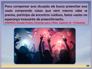 Para compensar essa situação ele busca preencher esse
vazio comprando coisas que nem mesmo sabe se
precisa, participa de encontros ruidosos, festas vazias na
esperança incessante de preenchimento.
(FRANCO, Divaldo Pereira. Diretrizes para o Êxito. Capítulo 29 - O Deserto).
 