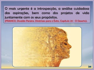 O mais urgente é a introspecção, a análise cuidadosa
das aspirações, bem como dos projetos de vida
juntamente com os seus propósitos.
(FRANCO, Divaldo Pereira. Diretrizes para o Êxito. Capítulo 29 - O Deserto).
 