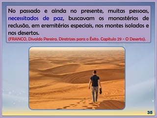 No passado e ainda no presente, muitas pessoas,
necessitados de paz, buscavam os monastérios de
reclusão, em eremitérios especiais, nos montes isolados e
nos desertos.
(FRANCO, Divaldo Pereira. Diretrizes para o Êxito. Capítulo 29 - O Deserto).
 