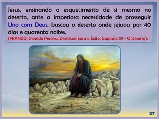 Jesus, ensinando o esquecimento de si mesmo no
deserto, ante a imperiosa necessidade de prosseguir
Uno com Deus, buscou o deserto onde jejuou por 40
dias e quarenta noites.
(FRANCO, Divaldo Pereira. Diretrizes para o Êxito. Capítulo 29 - O Deserto).
 