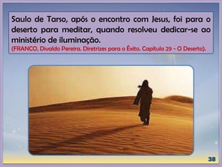 Saulo de Tarso, após o encontro com Jesus, foi para o
deserto para meditar, quando resolveu dedicar-se ao
ministério de iluminação.
(FRANCO, Divaldo Pereira. Diretrizes para o Êxito. Capítulo 29 - O Deserto).
 