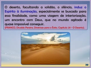 O deserto, facultando a solidão, o silêncio, induz o
Espírito à iluminação, especialmente se buscado para
essa finalidade, como uma viagem de interiorização,
um encontro com Deus, que no mundo agitado é
quase impossível conseguir.
(FRANCO, Divaldo Pereira. Diretrizes para o Êxito. Capítulo 29 - O Deserto).
 