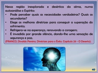 Nessa região inexplorada e desértica da alma, numa
autoanálise o Espírito:
• Pode perceber quais as necessidades verdadeiras? Quais as
secundarias?
• Elege as melhores diretrizes para conseguir a superação do
sofrimento;
• Refrigera-se na esperança, renovando a coragem;
• É invadido por grande silêncio, dando-lhe uma sensação de
segurança e paz.
(FRANCO, Divaldo Pereira. Diretrizes para o Êxito. Capítulo 29 - O Deserto).
 