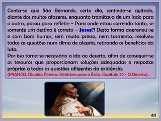 Conta-se que São Bernardo, certo dia, sentindo-se agitado,
diante dos muitos afazeres, enquanto transitava de um lado para
o outro, parou para refletir: - Para onde estou correndo tanto, se
somente um destino é correto – Jesus?! Desta forma asserenou-se
e com bom humor, sem muita pressa, nem tormento, resolveu
todas as questões num clima de alegria, retirando os benefícios da
luta.
Por isso torna-se necessário a ida ao deserto, afim de conseguir-se
os tesouros que proporcionam soluções adequadas e respostas
próprias a todas as questões afligentes da existência.
(FRANCO, Divaldo Pereira. Diretrizes para o Êxito. Capítulo 29 - O Deserto).
 