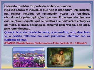 O deserto também faz parte da existência humana.
Não são poucos os indivíduos que nele se precipitam, infelizmente
nas regiões inóspitas do sentimento, vazias de realidade,
abandonadas pelas aspirações superiores. É o abismo da alma ao
qual se atiram aqueles que se perdem e se desfalecem entregues
ao medo, a ilusão, deixando-se consumir pela revolta, pelo ódio,
pelo ressentimento...
Quando buscado conscientemente, para meditar, orar, descobre-
se, o deserto refloresce em uma primavera intérmina sob os
cuidados de Jesus.
(FRANCO, Divaldo Pereira. Diretrizes para o Êxito. Capítulo 29 - O Deserto).
 