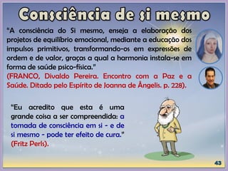 “A consciência do Si mesmo, enseja a elaboração dos
projetos de equilíbrio emocional, mediante a educação dos
impulsos primitivos, transformando-os em expressões de
ordem e de valor, graças a qual a harmonia instala-se em
forma de saúde psico-física.”
(FRANCO, Divaldo Pereira. Encontro com a Paz e a
Saúde. Ditado pelo Espírito de Joanna de Ângelis. p. 228).
“Eu acredito que esta é uma
grande coisa a ser compreendida: a
tomada de consciência em si - e de
si mesmo - pode ter efeito de cura.”
(Fritz Perls).
 