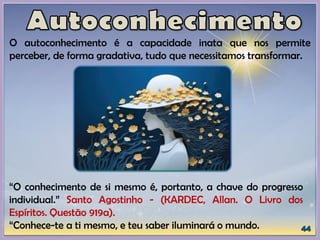 O autoconhecimento é a capacidade inata que nos permite
perceber, de forma gradativa, tudo que necessitamos transformar.
“O conhecimento de si mesmo é, portanto, a chave do progresso
individual.” Santo Agostinho - (KARDEC, Allan. O Livro dos
Espíritos. Questão 919a).
“Conhece-te a ti mesmo, e teu saber iluminará o mundo.
 